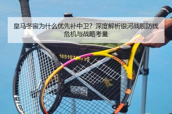 皇马冬窗为什么优先补中卫？深度解析银河战舰防线危机与战略考量