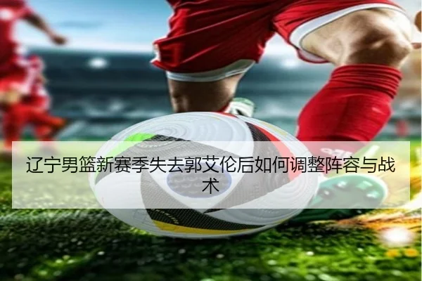 辽宁男篮新赛季失去郭艾伦后如何调整阵容与战术