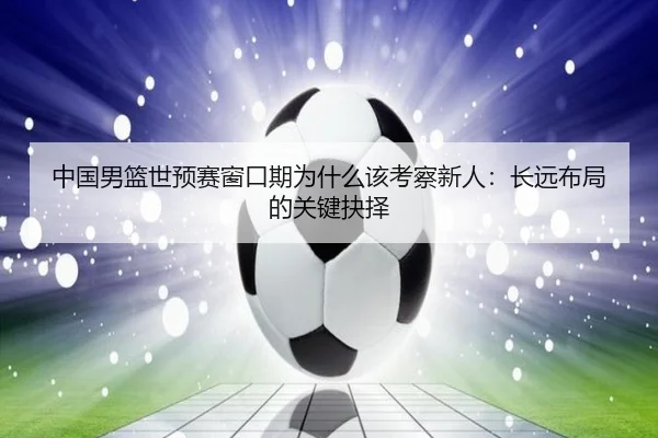 中国男篮世预赛窗口期为什么该考察新人：长远布局的关键抉择