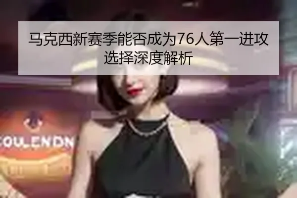 马克西新赛季能否成为76人第一进攻选择深度解析